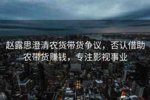 趙露思澄清農(nóng)貨帶貨爭(zhēng)議，否認(rèn)借助農(nóng)帶貨賺錢，專注影視事業(yè)
