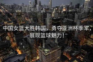 中國(guó)女籃大勝韓國(guó)，勇奪亞洲杯季軍，展現(xiàn)籃球魅力！
