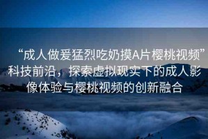 “成人做爰猛烈吃奶摸A片櫻桃視頻”科技前沿，探索虛擬現(xiàn)實下的成人影像體驗與櫻桃視頻的創(chuàng)新融合