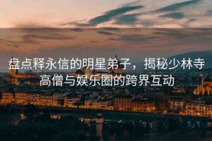 盤點(diǎn)釋永信的明星弟子，揭秘少林寺高僧與娛樂圈的跨界互動(dòng)