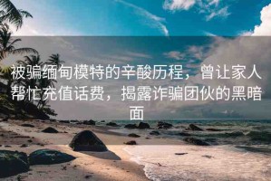 被騙緬甸模特的辛酸歷程，曾讓家人幫忙充值話費，揭露詐騙團伙的黑暗面