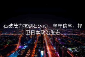 石破茂力抗倒石運(yùn)動(dòng)，堅(jiān)守信念，捍衛(wèi)日本政治生態(tài)