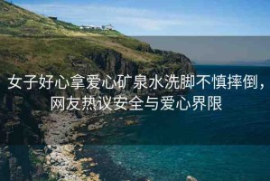 女子好心拿愛(ài)心礦泉水洗腳不慎摔倒，網(wǎng)友熱議安全與愛(ài)心界限