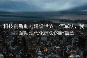 科技創(chuàng)新助力建設(shè)世界一流軍隊(duì)，我國(guó)軍隊(duì)現(xiàn)代化建設(shè)的新篇章