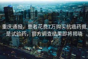 重慶通報(bào)，患者花費(fèi)7萬(wàn)購(gòu)買抗癌藥竟是試驗(yàn)藥，官方調(diào)查結(jié)果即將揭曉