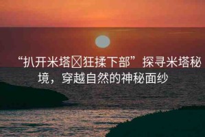 “扒開米塔?狂揉下部”探尋米塔秘境，穿越自然的神秘面紗
