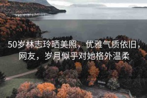 50歲林志玲曬美照，優(yōu)雅氣質(zhì)依舊，網(wǎng)友，歲月似乎對(duì)她格外溫柔