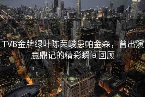 TVB金牌綠葉陳榮峻患帕金森，曾出演鹿鼎記的精彩瞬間回顧