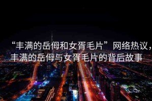 “豐滿的岳?和女胥毛片”網絡熱議，豐滿的岳?與女胥毛片的背后故事