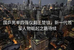 國乒男單四強僅剩王楚欽，新一代領軍人物崛起之路待續(xù)