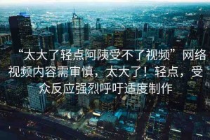 “太大了輕點(diǎn)阿?受不了視頻”網(wǎng)絡(luò)視頻內(nèi)容需審慎，太大了！輕點(diǎn)，受眾反應(yīng)強(qiáng)烈呼吁適度制作