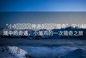 “小??伸進(jìn)??獵奇”深山秘境中的奇遇，小雛雞的一次獵奇之旅