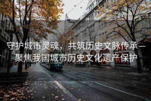 守護(hù)城市靈魂，共筑歷史文脈傳承—聚焦我國(guó)城市歷史文化遺產(chǎn)保護(hù)