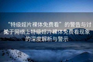 “特級婬片裸體免費(fèi)看”的警告與討論
關(guān)于網(wǎng)絡(luò)上特級婬片裸體免費(fèi)看現(xiàn)象的深度解析與警示