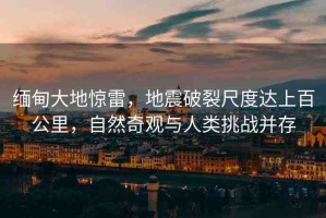 緬甸大地驚雷，地震破裂尺度達(dá)上百公里，自然奇觀與人類(lèi)挑戰(zhàn)并存