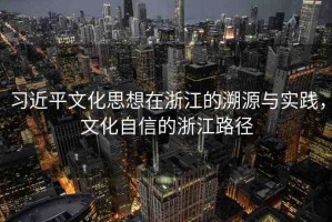 習(xí)近平文化思想在浙江的溯源與實(shí)踐，文化自信的浙江路徑