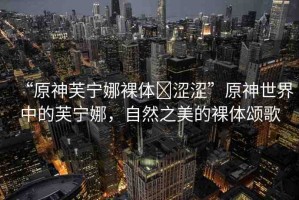 “原神芙寧娜裸體?澀澀”原神世界中的芙寧娜，自然之美的裸體頌歌
