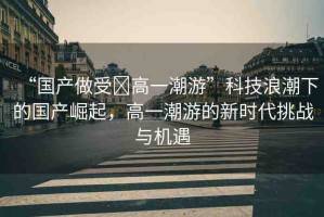 “國(guó)產(chǎn)做受?高一潮游”科技浪潮下的國(guó)產(chǎn)崛起，高一潮游的新時(shí)代挑戰(zhàn)與機(jī)遇
