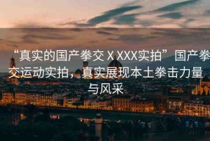 “真實(shí)的國(guó)產(chǎn)拳交ⅩXXX實(shí)拍”國(guó)產(chǎn)拳交運(yùn)動(dòng)實(shí)拍，真實(shí)展現(xiàn)本土拳擊力量與風(fēng)采
