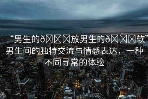 “男生的??放男生的??軟”男生間的獨特交流與情感表達，一種不同尋常的體驗