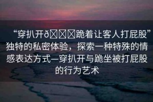 “穿扒開??跪著讓客人打屁股”獨特的私密體驗，探索一種特殊的情感表達(dá)方式—穿扒開與跪坐被打屁股的行為藝術(shù)