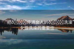 “把??伸進女人的??洗澡”女性洗澡的重要性