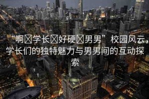 “啊?學(xué)長?好硬?男男”校園風(fēng)云，學(xué)長們的獨特魅力與男男間的互動探索