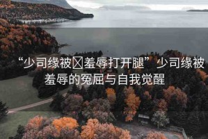 “少司緣被?羞辱打開腿”少司緣被羞辱的冤屈與自我覺醒