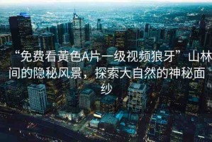 “免費看黃色A片一級視頻狼牙”山林間的隱秘風(fēng)景，探索大自然的神秘面紗
