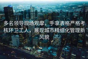 多名領(lǐng)導(dǎo)現(xiàn)場(chǎng)觀摩，手拿表格嚴(yán)格考核環(huán)衛(wèi)工人，展現(xiàn)城市精細(xì)化管理新風(fēng)貌