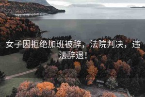 女子因拒絕加班被辭，法院判決，違法辭退！