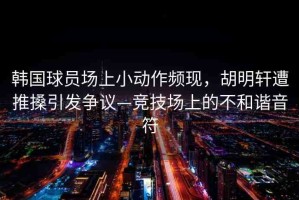 韓國(guó)球員場(chǎng)上小動(dòng)作頻現(xiàn)，胡明軒遭推搡引發(fā)爭(zhēng)議—競(jìng)技場(chǎng)上的不和諧音符