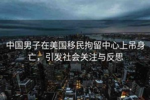 中國男子在美國移民拘留中心上吊身亡，引發(fā)社會關(guān)注與反思