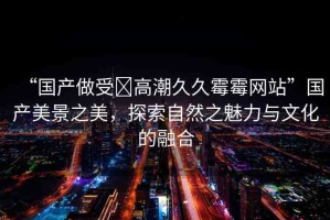 “國產做受?高潮久久霉霉網站”國產美景之美，探索自然之魅力與文化的融合