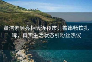 董潔素顏亮相大連夜市，擼串暢飲扎啤，真實(shí)生活狀態(tài)引粉絲熱議
