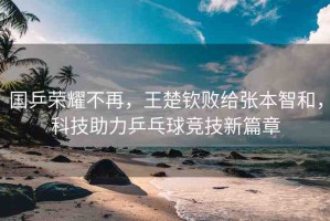 國(guó)乒榮耀不再，王楚欽敗給張本智和，科技助力乒乓球競(jìng)技新篇章