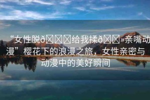“女性脫??給我揉??親嘴動漫”櫻花下的浪漫之旅，女性親密與動漫中的美好瞬間