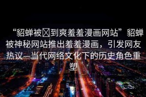 “貂蟬被?到爽羞羞漫畫(huà)網(wǎng)站”貂蟬被神秘網(wǎng)站推出羞羞漫畫(huà)，引發(fā)網(wǎng)友熱議—當(dāng)代網(wǎng)絡(luò)文化下的歷史角色重塑