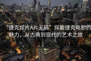 “捷克婬片A片無碼”探索捷克電影的魅力，從古典到現(xiàn)代的藝術(shù)之旅
