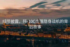 細(xì)節(jié)披露，殲-10C擊落隱身戰(zhàn)機(jī)的背后故事