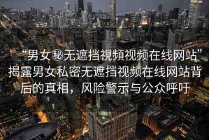 “男女秘?zé)o遮擋視頻視頻在線網(wǎng)站”揭露男女私密無遮擋視頻在線網(wǎng)站背后的真相，風(fēng)險警示與公眾呼吁