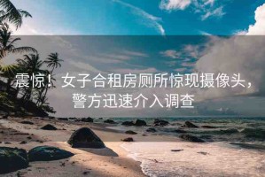 震驚！女子合租房廁所驚現(xiàn)攝像頭，警方迅速介入調(diào)查