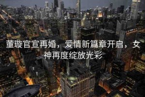 董璇官宣再婚，愛(ài)情新篇章開(kāi)啟，女神再度綻放光彩