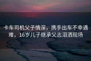 卡車司機(jī)父子情深，攜手出車不幸遇難，16歲兒子繼承父志淚灑現(xiàn)場(chǎng)