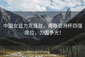 中國女籃力克強敵，勇奪亞洲杯四強席位，為國爭光！