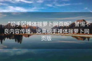 “綱手?裸體拔蘿卜網頁版”警惕不良內容傳播，遠離綱手裸體拔蘿卜網頁版