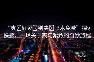 “爽?好緊?別夾?噴水免費”探索快感，一場關于爽與緊致的奇妙旅程