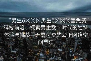 “男生??男生??里免費(fèi)”科技前沿，探索男生數(shù)字時(shí)代的獨(dú)特體驗(yàn)與挑戰(zhàn)—無需付費(fèi)的公正網(wǎng)絡(luò)空間塑造