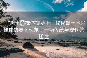 “黑土?裸體拔蘿卜”揭秘黑土地區(qū)裸體拔蘿卜現(xiàn)象，一場(chǎng)傳統(tǒng)與現(xiàn)代的碰撞