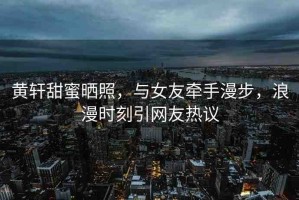 黃軒甜蜜曬照，與女友牽手漫步，浪漫時(shí)刻引網(wǎng)友熱議